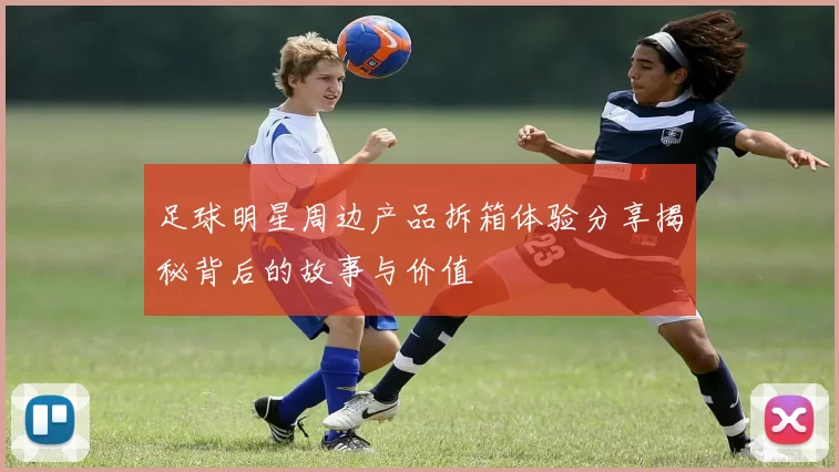 足球明星周边产品拆箱体验分享揭秘背后的故事与价值