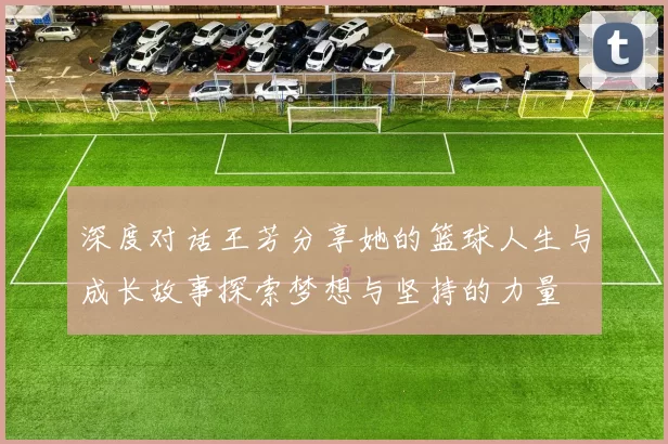 深度对话王芳分享她的篮球人生与成长故事探索梦想与坚持的力量