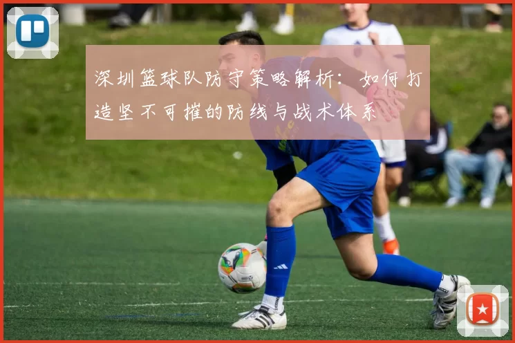 深圳篮球队防守策略解析：如何打造坚不可摧的防线与战术体系