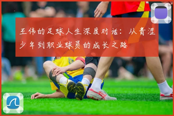 王伟的足球人生深度对话：从青涩少年到职业球员的成长之路