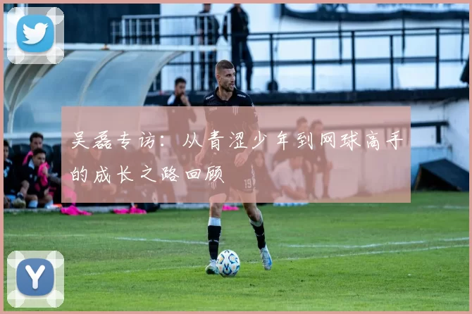 吴磊专访：从青涩少年到网球高手的成长之路回顾