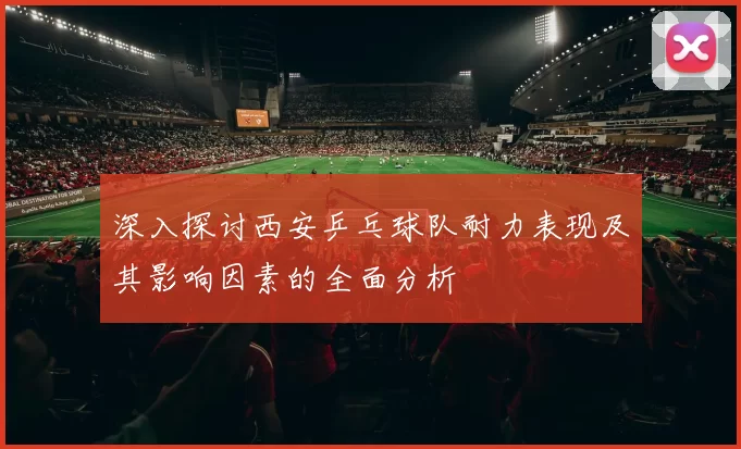 深入探讨西安乒乓球队耐力表现及其影响因素的全面分析