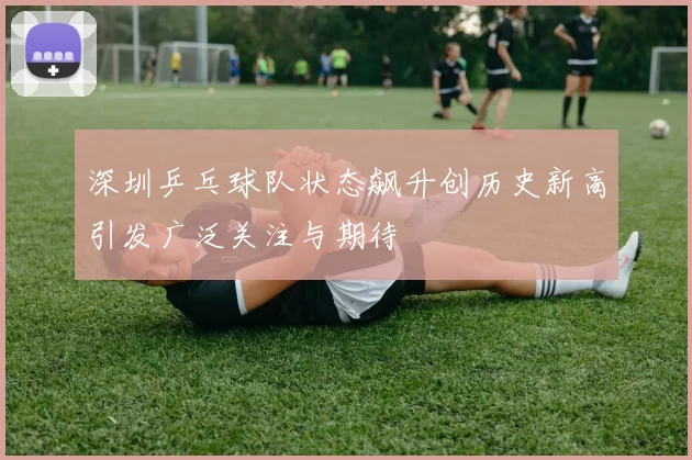 深圳乒乓球队状态飙升创历史新高引发广泛关注与期待